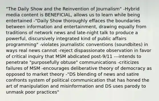 "The Daily Show and the Reinvention of Journalism" -Hybrid media content is BENEFICIAL, allows us to learn while being entertained -"Daily Show thoroughly effaces the boundaries between information and entertainment, drawing equally from traditions of network news and late-night talk to produce a powerful, discursively integrated kind of public affairs programming" -violates journalistic conventions (soundbites) in ways real news cannot -reject dispassionate observation in favor of critical inquiry that MSM abdicated post-9/11 ---intends to penetrate "purposefully obtuse" communications -criticizes failures of MSM -encourages deliberative theory of democracy as opposed to market theory -"DS blending of news and satire confronts system of political communication that has honed the art of manipulation and misinformation and DS uses parody to unmask poor practices"