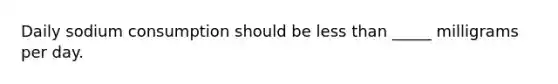 Daily sodium consumption should be less than _____ milligrams per day.