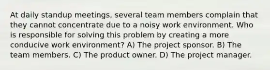 At daily standup meetings, several team members complain that they cannot concentrate due to a noisy work environment. Who is responsible for solving this problem by creating a more conducive work environment? A) The project sponsor. B) The team members. C) The product owner. D) The project manager.