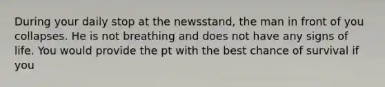 During your daily stop at the newsstand, the man in front of you collapses. He is not breathing and does not have any signs of life. You would provide the pt with the best chance of survival if you