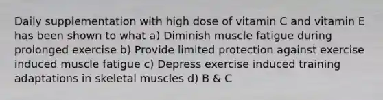 Daily supplementation with high dose of vitamin C and vitamin E has been shown to what a) Diminish muscle fatigue during prolonged exercise b) Provide limited protection against exercise induced muscle fatigue c) Depress exercise induced training adaptations in skeletal muscles d) B & C