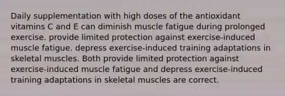 Daily supplementation with high doses of the antioxidant vitamins C and E can diminish muscle fatigue during prolonged exercise. provide limited protection against exercise-induced muscle fatigue. depress exercise-induced training adaptations in skeletal muscles. Both provide limited protection against exercise-induced muscle fatigue and depress exercise-induced training adaptations in skeletal muscles are correct.