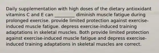 Daily supplementation with high doses of the dietary antioxidant vitamins C and E can _________ diminish muscle fatigue during prolonged exercise. provide limited protection against exercise-induced muscle fatigue. depress exercise-induced training adaptations in skeletal muscles. Both provide limited protection against exercise-induced muscle fatigue and depress exercise-induced training adaptations in skeletal muscles are correct.