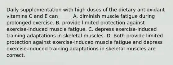 Daily supplementation with high doses of the dietary antioxidant vitamins C and E can _____ A. diminish muscle fatigue during prolonged exercise. B. provide limited protection against exercise-induced muscle fatigue. C. depress exercise-induced training adaptations in skeletal muscles. D. Both provide limited protection against exercise-induced muscle fatigue and depress exercise-induced training adaptations in skeletal muscles are correct.