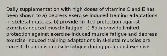 Daily supplementation with high doses of vitamins C and E has been shown to a) depress exercise-induced training adaptations in skeletal muscles. b) provide limited protection against exercise-induced muscle fatigue. c) Both provide limited protection against exercise-induced muscle fatigue and depress exercise-induced training adaptations in skeletal muscles are correct d) diminish muscle fatigue during prolonged exercise.