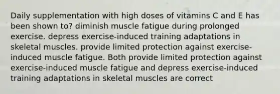 Daily supplementation with high doses of vitamins C and E has been shown to? diminish muscle fatigue during prolonged exercise. depress exercise-induced training adaptations in skeletal muscles. provide limited protection against exercise-induced muscle fatigue. Both provide limited protection against exercise-induced muscle fatigue and depress exercise-induced training adaptations in skeletal muscles are correct