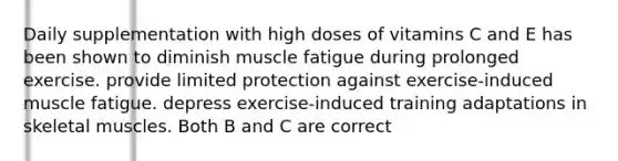 Daily supplementation with high doses of vitamins C and E has been shown to diminish muscle fatigue during prolonged exercise. provide limited protection against exercise-induced muscle fatigue. depress exercise-induced training adaptations in skeletal muscles. Both B and C are correct