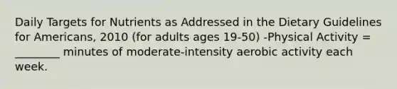 Daily Targets for Nutrients as Addressed in the Dietary Guidelines for Americans, 2010 (for adults ages 19-50) -Physical Activity = ________ minutes of moderate-intensity aerobic activity each week.