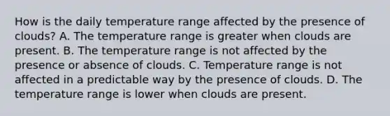 How is the daily temperature range affected by the presence of clouds? A. The temperature range is greater when clouds are present. B. The temperature range is not affected by the presence or absence of clouds. C. Temperature range is not affected in a predictable way by the presence of clouds. D. The temperature range is lower when clouds are present.