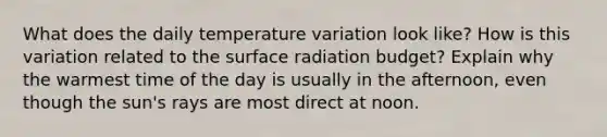 What does the daily temperature variation look like? How is this variation related to the surface radiation budget? Explain why the warmest time of the day is usually in the afternoon, even though the sun's rays are most direct at noon.