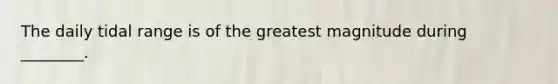 The daily tidal range is of the greatest magnitude during ________.