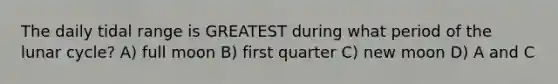 The daily tidal range is GREATEST during what period of the lunar cycle? A) full moon B) first quarter C) new moon D) A and C