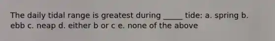The daily tidal range is greatest during _____ tide: a. spring b. ebb c. neap d. either b or c e. none of the above