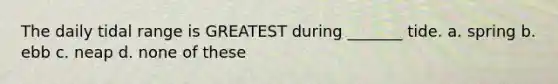 The daily tidal range is GREATEST during _______ tide. a. spring b. ebb c. neap d. none of these
