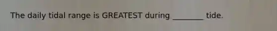 The daily tidal range is GREATEST during ________ tide.