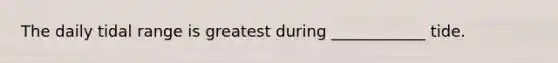The daily tidal range is greatest during ____________ tide.