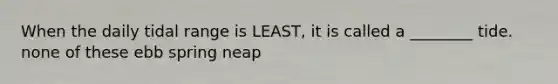 When the daily tidal range is LEAST, it is called a ________ tide. none of these ebb spring neap