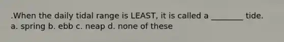 .When the daily tidal range is LEAST, it is called a ________ tide. a. spring b. ebb c. neap d. none of these