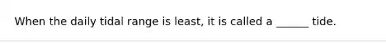 When the daily tidal range is least, it is called a ______ tide.