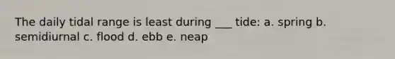The daily tidal range is least during ___ tide: a. spring b. semidiurnal c. flood d. ebb e. neap