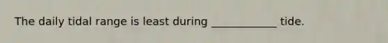 The daily tidal range is least during ____________ tide.