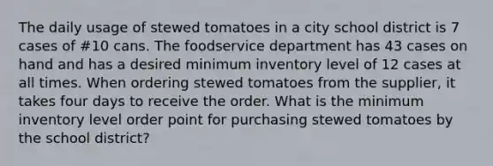 The daily usage of stewed tomatoes in a city school district is 7 cases of #10 cans. The foodservice department has 43 cases on hand and has a desired minimum inventory level of 12 cases at all times. When ordering stewed tomatoes from the supplier, it takes four days to receive the order. What is the minimum inventory level order point for purchasing stewed tomatoes by the school district?