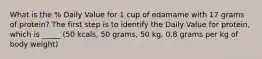 What is the % Daily Value for 1 cup of edamame with 17 grams of protein? The first step is to identify the Daily Value for protein, which is _____ (50 kcals, 50 grams, 50 kg, 0.8 grams per kg of body weight)