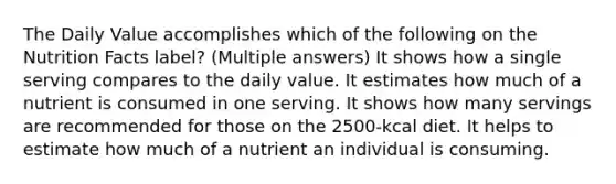 The Daily Value accomplishes which of the following on the Nutrition Facts label? (Multiple answers) It shows how a single serving compares to the daily value. It estimates how much of a nutrient is consumed in one serving. It shows how many servings are recommended for those on the 2500-kcal diet. It helps to estimate how much of a nutrient an individual is consuming.