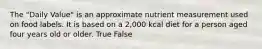 The "Daily Value" is an approximate nutrient measurement used on food labels. It is based on a 2,000 kcal diet for a person aged four years old or older. True False