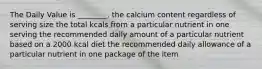 The Daily Value is ________. the calcium content regardless of serving size the total kcals from a particular nutrient in one serving the recommended daily amount of a particular nutrient based on a 2000 kcal diet the recommended daily allowance of a particular nutrient in one package of the item