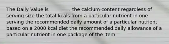 The Daily Value is ________. the calcium content regardless of serving size the total kcals from a particular nutrient in one serving the recommended daily amount of a particular nutrient based on a 2000 kcal diet the recommended daily allowance of a particular nutrient in one package of the item