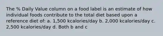 The % Daily Value column on a food label is an estimate of how individual foods contribute to the total diet based upon a reference diet of: a. 1,500 kcalories/day b. 2,000 kcalories/day c. 2,500 kcalories/day d. Both b and c