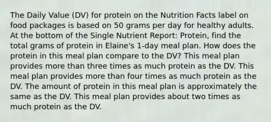 The Daily Value (DV) for protein on the Nutrition Facts label on food packages is based on 50 grams per day for healthy adults. At the bottom of the Single Nutrient Report: Protein, find the total grams of protein in Elaine's 1-day meal plan. How does the protein in this meal plan compare to the DV? This meal plan provides more than three times as much protein as the DV. This meal plan provides more than four times as much protein as the DV. The amount of protein in this meal plan is approximately the same as the DV. This meal plan provides about two times as much protein as the DV.