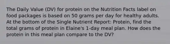 The Daily Value (DV) for protein on the Nutrition Facts label on food packages is based on 50 grams per day for healthy adults. At the bottom of the Single Nutrient Report: Protein, find the total grams of protein in Elaine's 1-day meal plan. How does the protein in this meal plan compare to the DV?