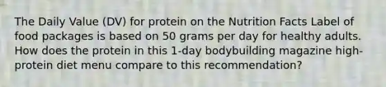 The Daily Value (DV) for protein on the Nutrition Facts Label of food packages is based on 50 grams per day for healthy adults. How does the protein in this 1-day bodybuilding magazine high-protein diet menu compare to this recommendation?