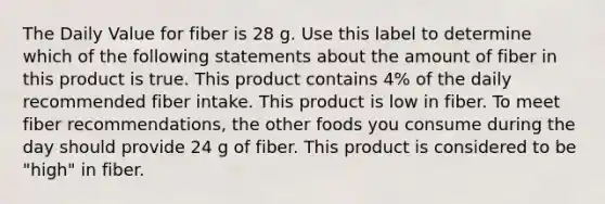 The Daily Value for fiber is 28 g. Use this label to determine which of the following statements about the amount of fiber in this product is true. This product contains 4% of the daily recommended fiber intake. This product is low in fiber. To meet fiber recommendations, the other foods you consume during the day should provide 24 g of fiber. This product is considered to be "high" in fiber.