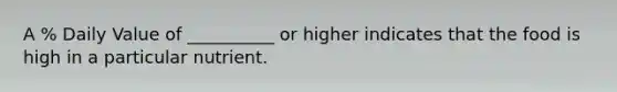 A % Daily Value of __________ or higher indicates that the food is high in a particular nutrient.