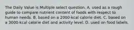 The Daily Value is Multiple select question. A. used as a rough guide to compare nutrient content of foods with respect to human needs. B. based on a 2000-kcal calorie diet. C. based on a 3000-kcal calorie diet and activity level. D. used on food labels.