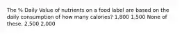 The % Daily Value of nutrients on a food label are based on the daily consumption of how many calories? 1,800 1,500 None of these. 2,500 2,000