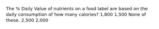 The % Daily Value of nutrients on a food label are based on the daily consumption of how many calories? 1,800 1,500 None of these. 2,500 2,000