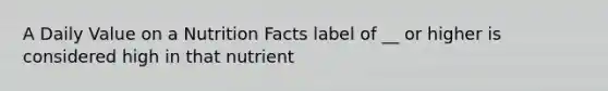 A Daily Value on a Nutrition Facts label of __ or higher is considered high in that nutrient