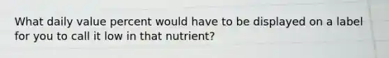 What daily value percent would have to be displayed on a label for you to call it low in that nutrient?