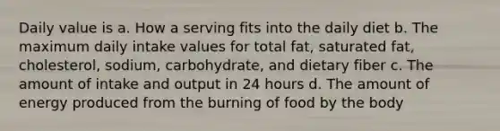 Daily value is a. How a serving fits into the daily diet b. The maximum daily intake values for total fat, saturated fat, cholesterol, sodium, carbohydrate, and dietary fiber c. The amount of intake and output in 24 hours d. The amount of energy produced from the burning of food by the body