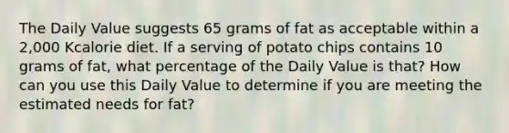 The Daily Value suggests 65 grams of fat as acceptable within a 2,000 Kcalorie diet. If a serving of potato chips contains 10 grams of fat, what percentage of the Daily Value is that? How can you use this Daily Value to determine if you are meeting the estimated needs for fat?