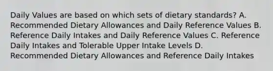 Daily Values are based on which sets of dietary standards? A. Recommended Dietary Allowances and Daily Reference Values B. Reference Daily Intakes and Daily Reference Values C. Reference Daily Intakes and Tolerable Upper Intake Levels D. Recommended Dietary Allowances and Reference Daily Intakes