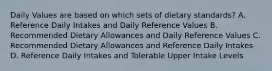 Daily Values are based on which sets of dietary standards? A. Reference Daily Intakes and Daily Reference Values B. Recommended Dietary Allowances and Daily Reference Values C. Recommended Dietary Allowances and Reference Daily Intakes D. Reference Daily Intakes and Tolerable Upper Intake Levels