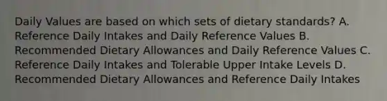 Daily Values are based on which sets of dietary standards? A. Reference Daily Intakes and Daily Reference Values B. Recommended Dietary Allowances and Daily Reference Values C. Reference Daily Intakes and Tolerable Upper Intake Levels D. Recommended Dietary Allowances and Reference Daily Intakes