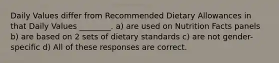 Daily Values differ from Recommended Dietary Allowances in that Daily Values ________. a) are used on Nutrition Facts panels b) are based on 2 sets of dietary standards c) are not gender-specific d) All of these responses are correct.