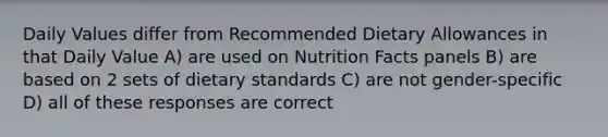 Daily Values differ from Recommended Dietary Allowances in that Daily Value A) are used on Nutrition Facts panels B) are based on 2 sets of dietary standards C) are not gender-specific D) all of these responses are correct