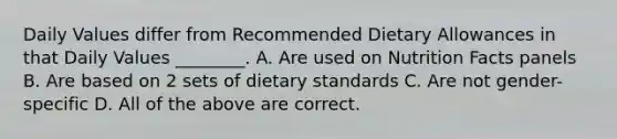 Daily Values differ from Recommended Dietary Allowances in that Daily Values ________. A. Are used on Nutrition Facts panels B. Are based on 2 sets of dietary standards C. Are not gender-specific D. All of the above are correct.